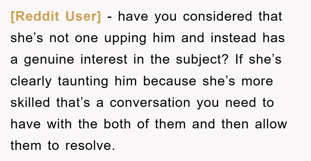 [Reddit User] − have you considered that she’s not one upping him and instead has a genuine interest in the subject? If she’s clearly taunting him because she’s more skilled...