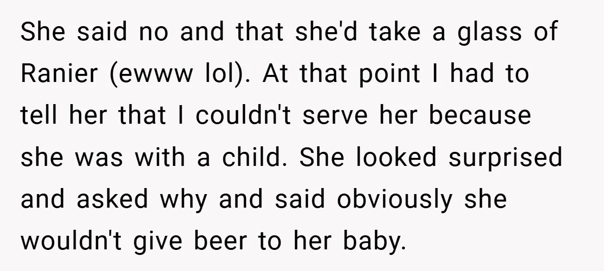She said no and that she'd take a glass of Ranier (ewww lol). At that point I had to tell her that I couldn't serve her because she was with...
