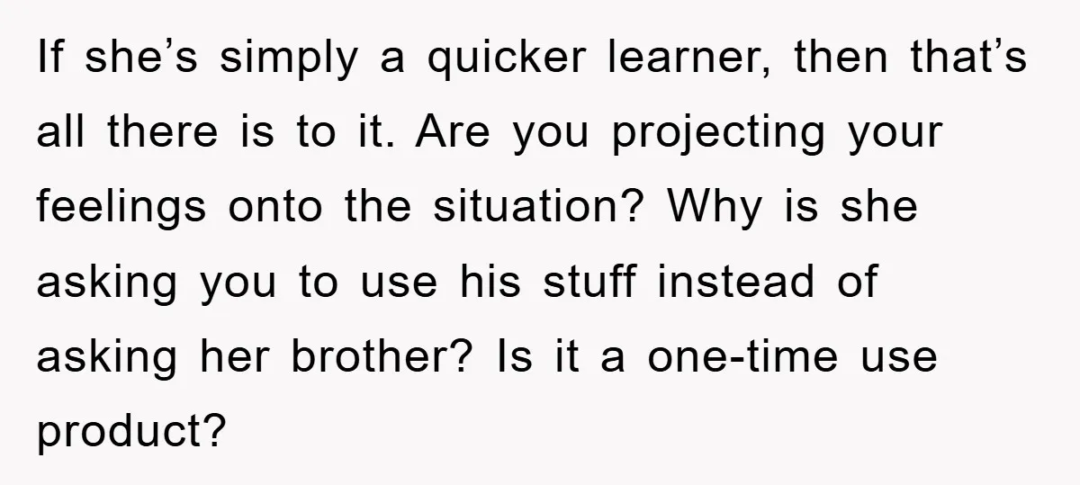 If she’s simply a quicker learner, then that’s all there is to it. Are you projecting your feelings onto the situation? Why is she asking you to use his stuff...