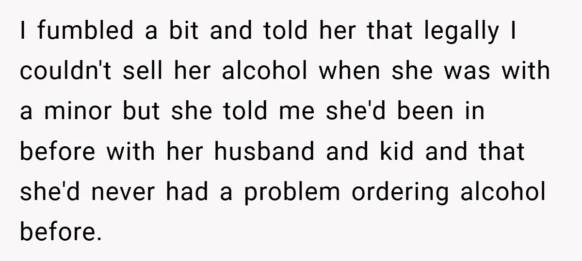 I fumbled a bit and told her that legally I couldn't sell her alcohol when she was with a minor but she told me she'd been in before with her...