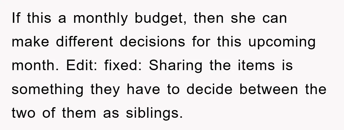 If this a monthly budget, then she can make different decisions for this upcoming month. Edit: fixed: Sharing the items is something they have to decide between the two of...