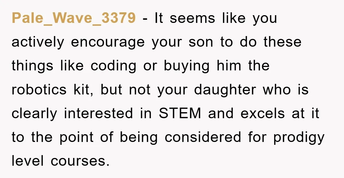 Pale_Wave_3379 − It seems like you actively encourage your son to do these things like coding or buying him the robotics kit, but not your daughter who is clearly interested...