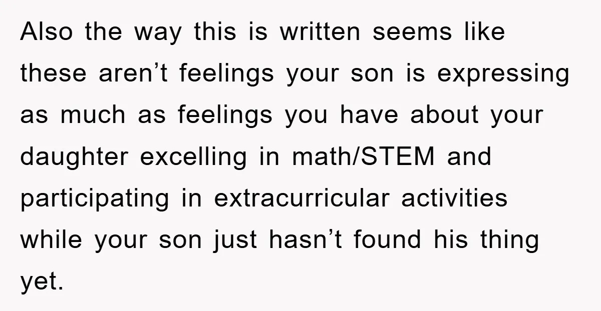 Also the way this is written seems like these aren’t feelings your son is expressing as much as feelings you have about your daughter excelling in math/STEM and participating in...