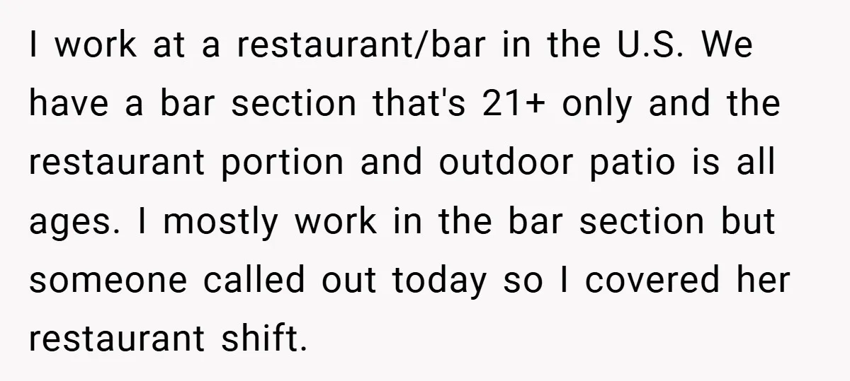 I work at a restaurant/bar in the U.S. We have a bar section that's 21+ only and the restaurant portion and outdoor patio is all ages. I mostly work in...