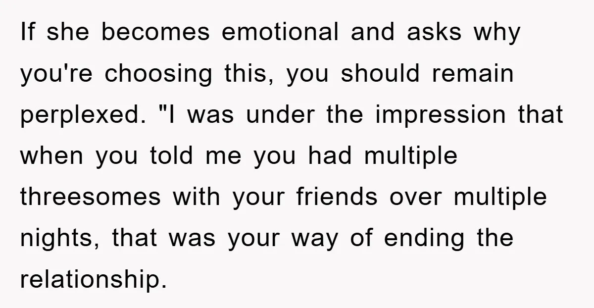 If she becomes emotional and asks why you're choosing this, you should remain perplexed. "I was under the impression that when you told me you had multiple threesomes with your...