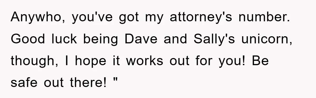 Anywho, you've got my attorney's number. Good luck being Dave and Sally's unicorn, though, I hope it works out for you! Be safe out there! "