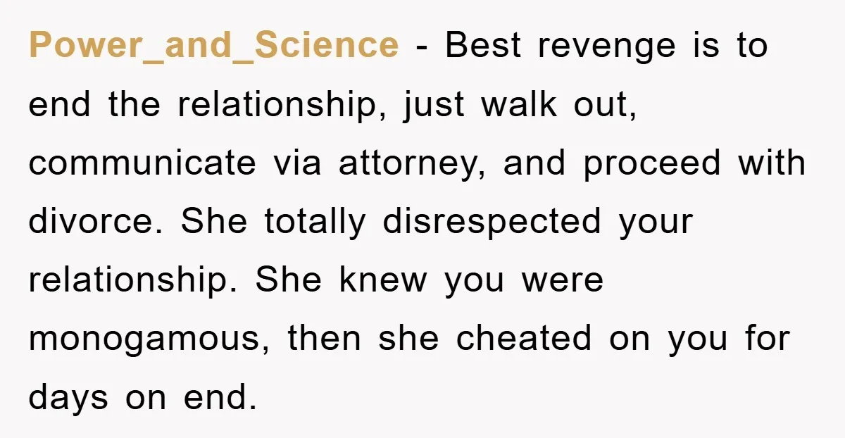 Power_and_Science − Best revenge is to end the relationship, just walk out, communicate via attorney, and proceed with divorce. She totally disrespected your relationship. She knew you were monogamous, then...