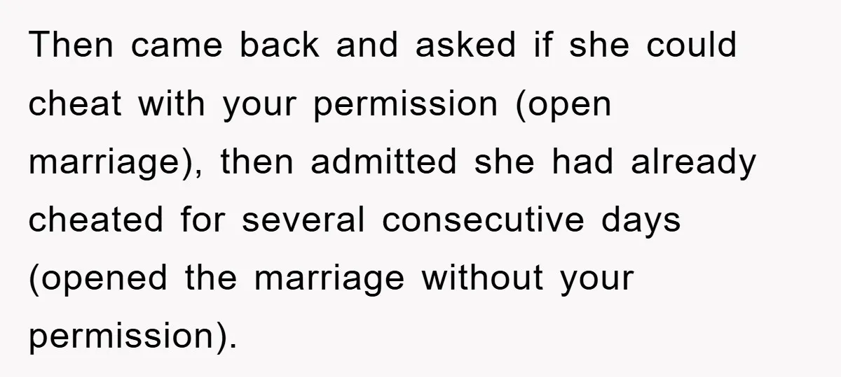 Then came back and asked if she could cheat with your permission (open marriage), then admitted she had already cheated for several consecutive days (opened the marriage without your permission).