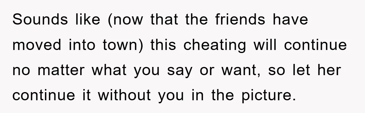 Sounds like (now that the friends have moved into town) this cheating will continue no matter what you say or want, so let her continue it without you in the...