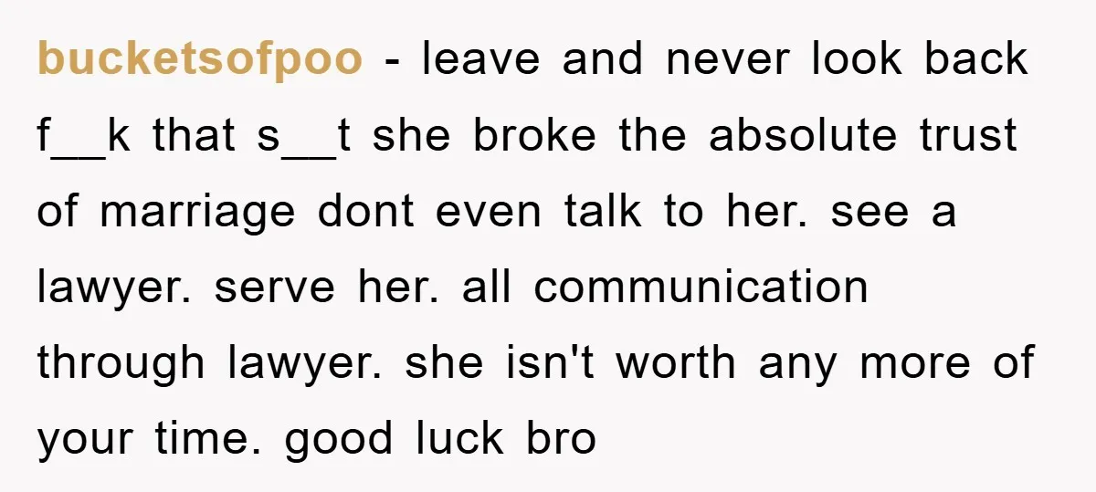 bucketsofpoo − leave and never look back f__k that s__t she broke the absolute trust of marriage dont even talk to her. see a lawyer. serve her. all communication through...