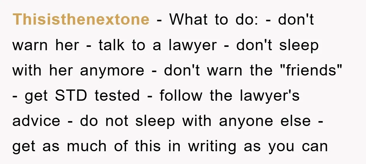 Thisisthenextone − What to do: - don't warn her - talk to a lawyer - don't sleep with her anymore - don't warn the "friends" - get STD tested -...