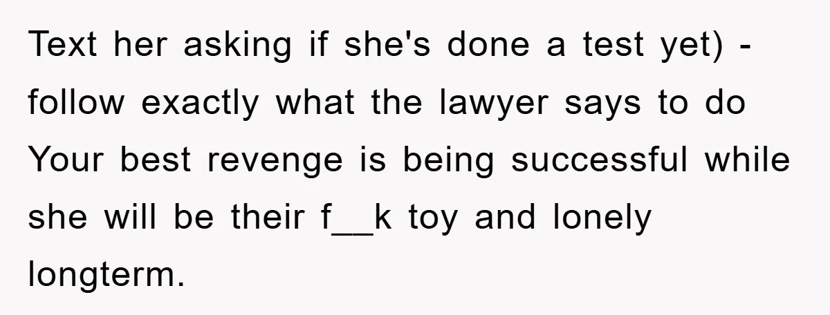 Text her asking if she's done a test yet) - follow exactly what the lawyer says to do Your best revenge is being successful while she will be their f__k...