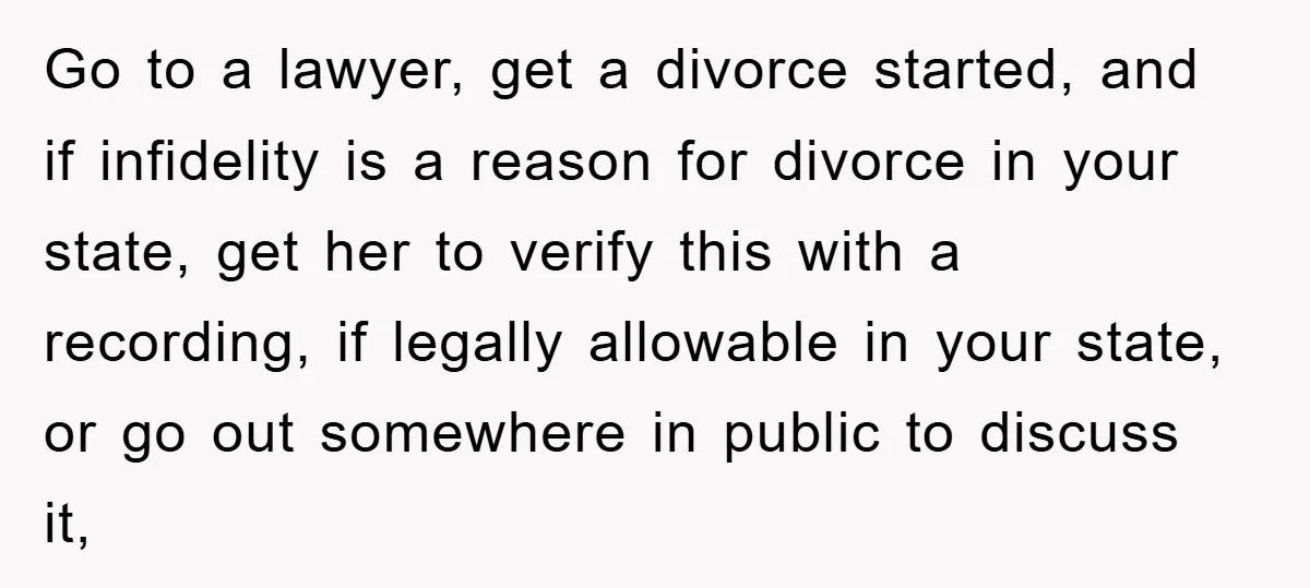 Go to a lawyer, get a divorce started, and if infidelity is a reason for divorce in your state, get her to verify this with a recording, if legally allowable...