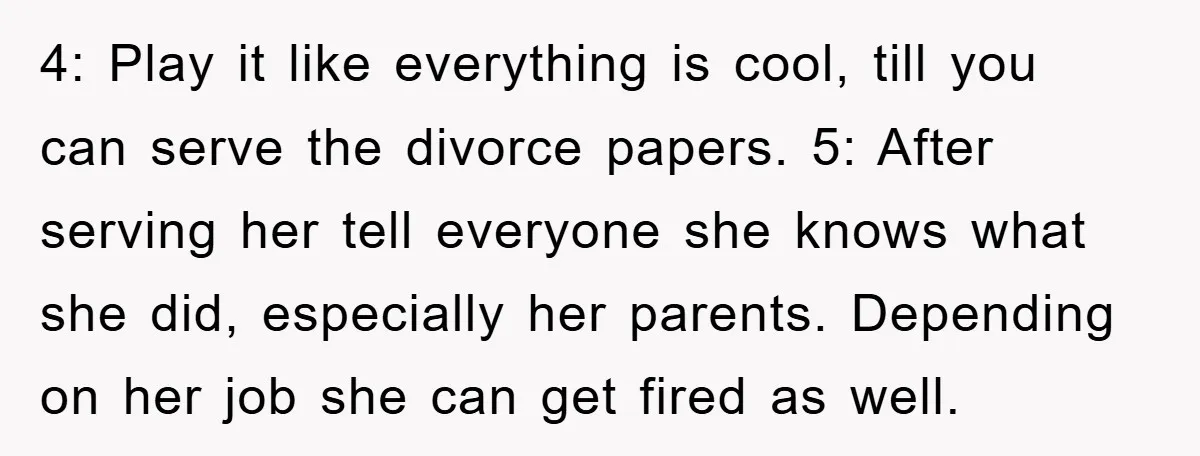 4: Play it like everything is cool, till you can serve the divorce papers. 5: After serving her tell everyone she knows what she did, especially her parents. Depending on...