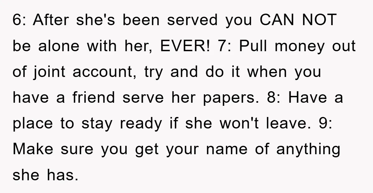 6: After she's been served you CAN NOT be alone with her, EVER! 7: Pull money out of joint account, try and do it when you have a friend serve...