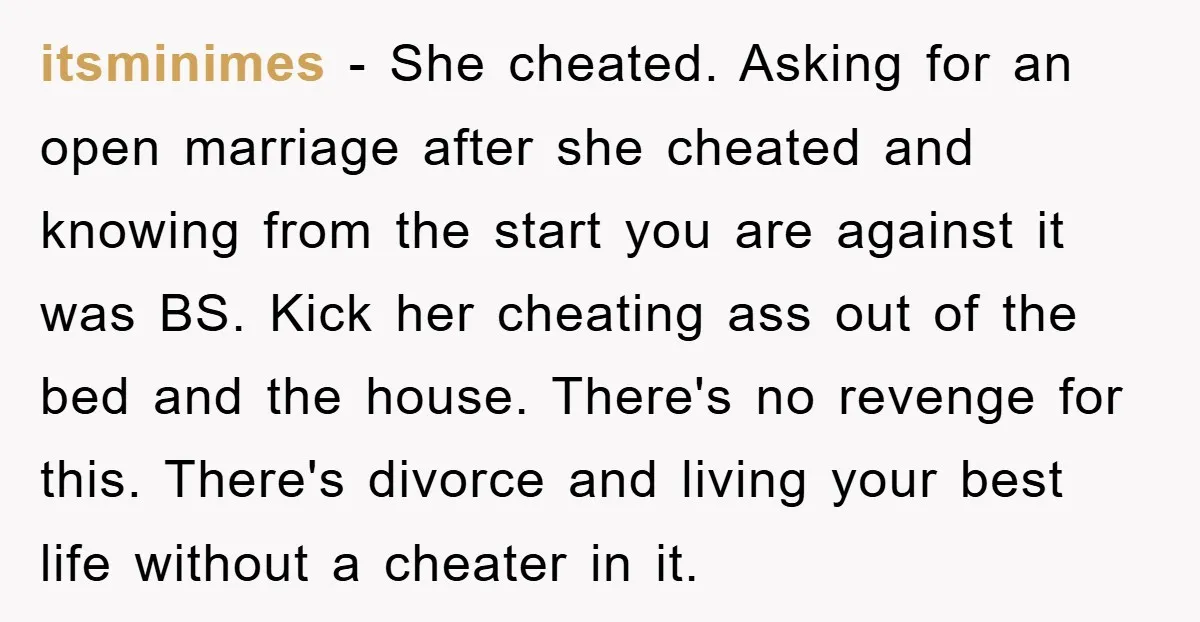 itsminimes − She cheated. Asking for an open marriage after she cheated and knowing from the start you are against it was BS. Kick her cheating ass out of the...