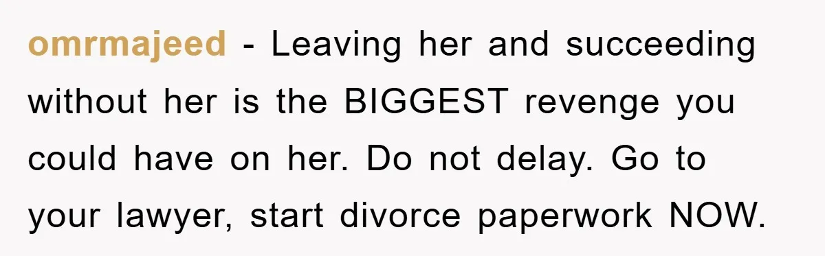 omrmajeed − Leaving her and succeeding without her is the BIGGEST revenge you could have on her. Do not delay. Go to your lawyer, start divorce paperwork NOW.