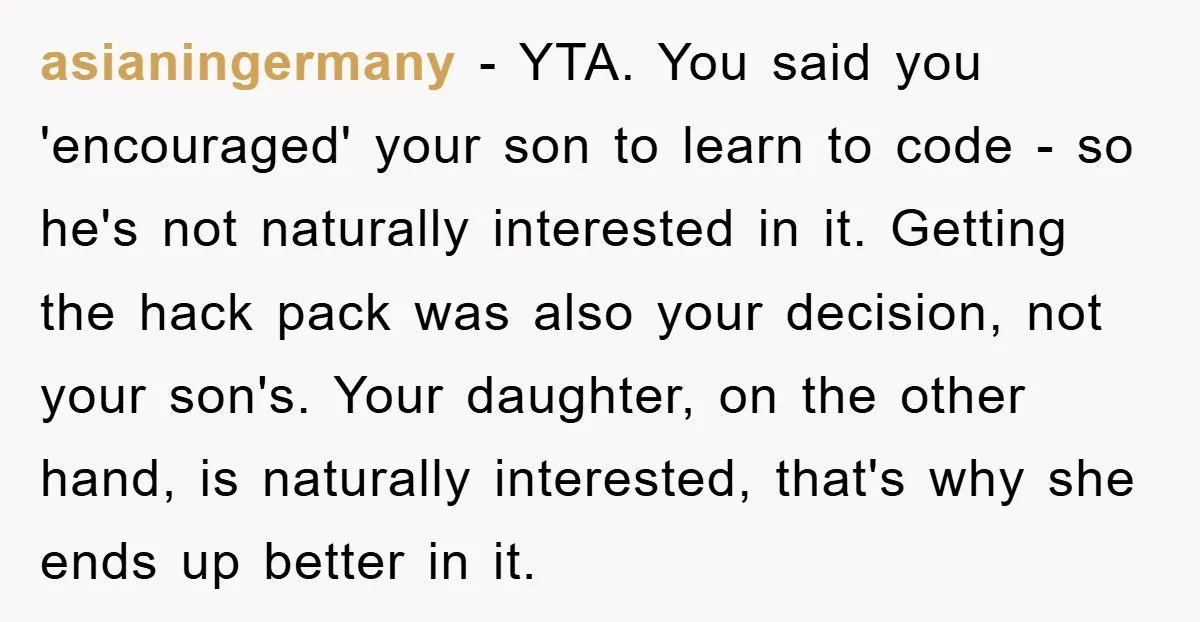 asianingermany − YTA. You said you 'encouraged' your son to learn to code - so he's not naturally interested in it. Getting the hack pack was also your decision, not...