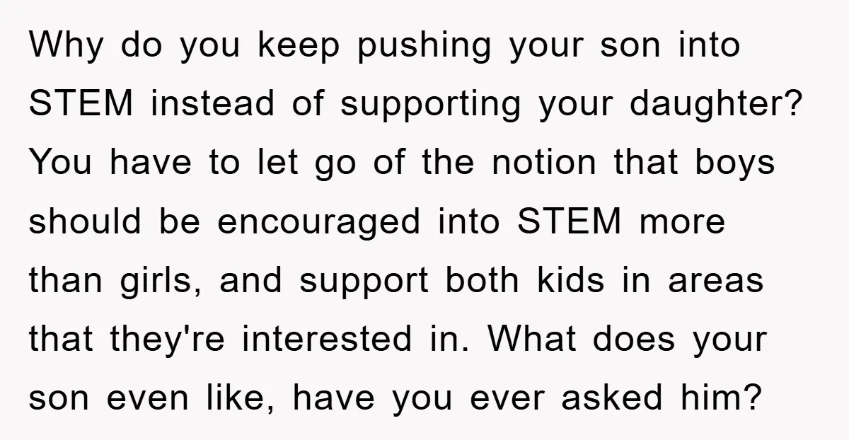 Why do you keep pushing your son into STEM instead of supporting your daughter? You have to let go of the notion that boys should be encouraged into STEM more...