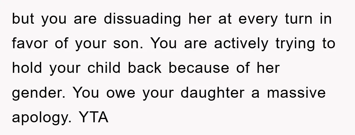 but you are dissuading her at every turn in favor of your son. You are actively trying to hold your child back because of her gender. You owe your daughter...