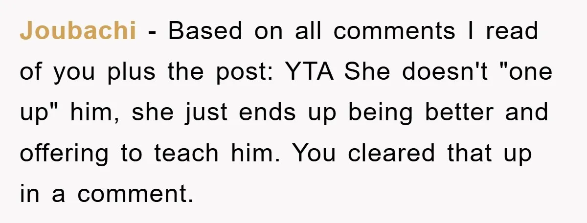 Joubachi − Based on all comments I read of you plus the post: YTA She doesn't "one up" him, she just ends up being better and offering to teach him....