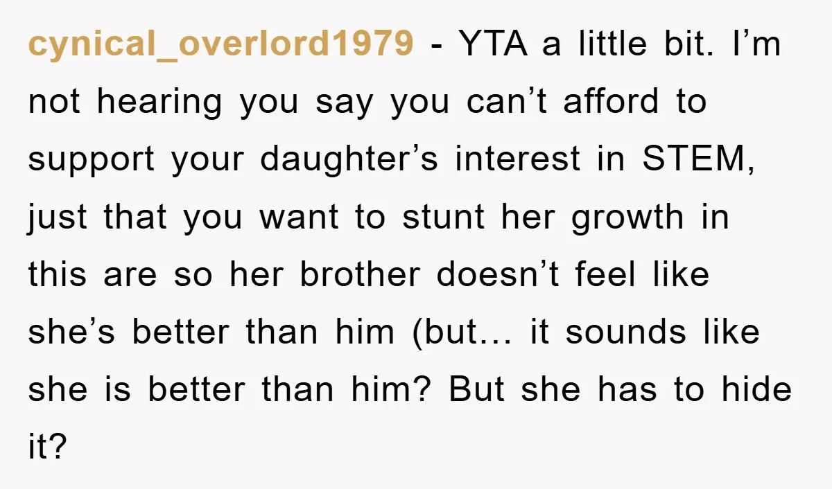 cynical_overlord1979 − YTA a little bit. I’m not hearing you say you can’t afford to support your daughter’s interest in STEM, just that you want to stunt her growth in...