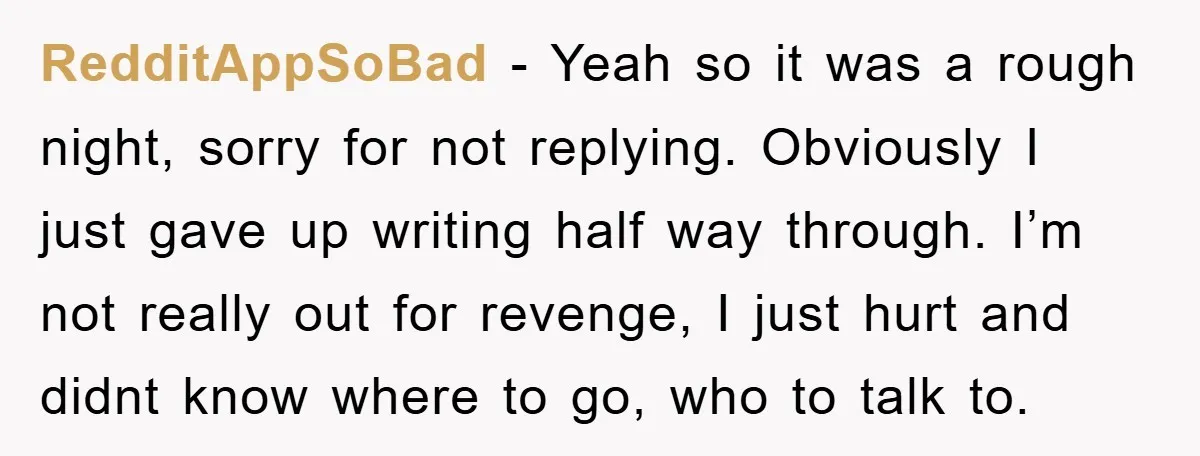 RedditAppSoBad − Yeah so it was a rough night, sorry for not replying. Obviously I just gave up writing half way through. I’m not really out for revenge, I just...