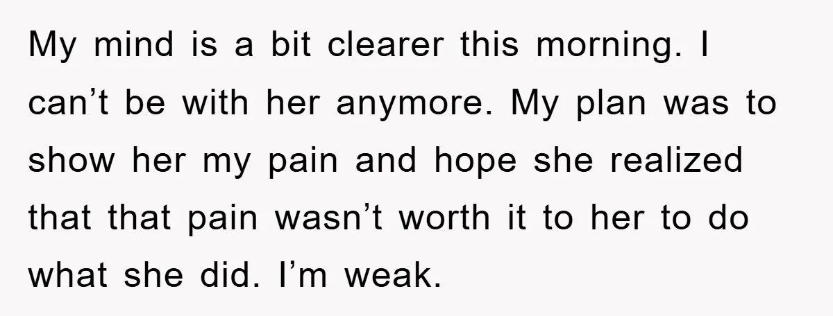 My mind is a bit clearer this morning. I can’t be with her anymore. My plan was to show her my pain and hope she realized that that pain wasn’t...