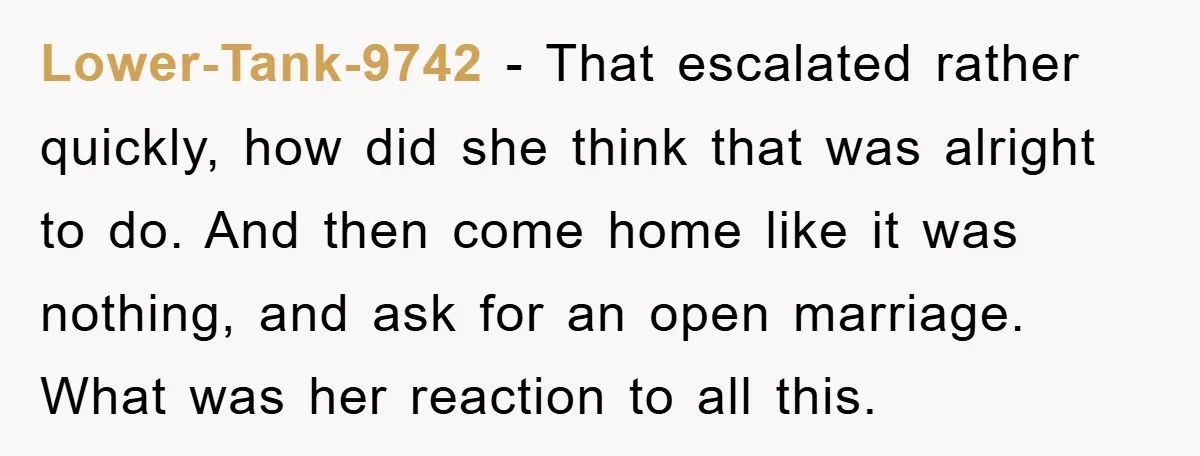 Lower-Tank-9742 − That escalated rather quickly, how did she think that was alright to do. And then come home like it was nothing, and ask for an open marriage. What...