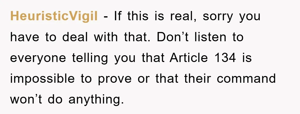 HeuristicVigil − If this is real, sorry you have to deal with that. Don’t listen to everyone telling you that Article 134 is impossible to prove or that their command...