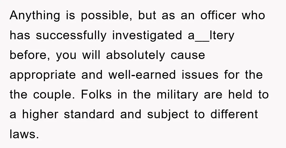 Anything is possible, but as an officer who has successfully investigated a__ltery before, you will absolutely cause appropriate and well-earned issues for the the couple. Folks in the military are...
