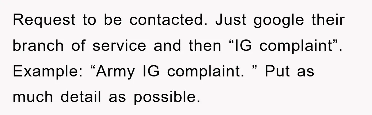 Request to be contacted. Just google their branch of service and then “IG complaint”. Example: “Army IG complaint. ” Put as much detail as possible.