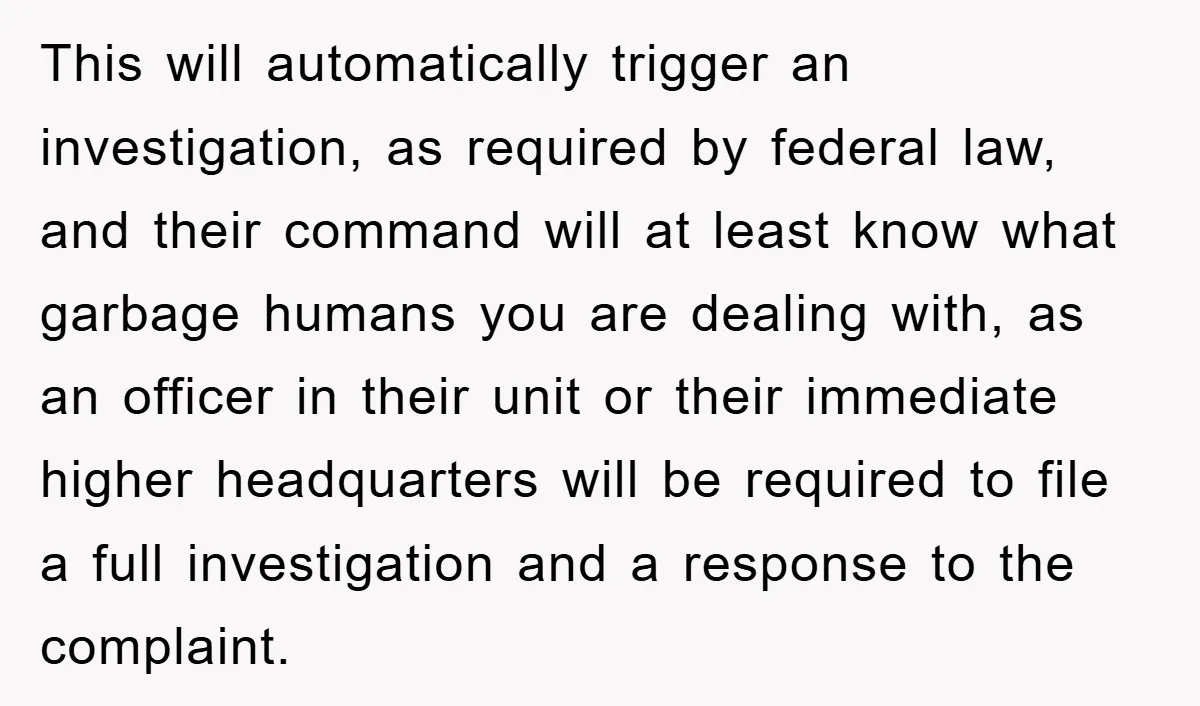 This will automatically trigger an investigation, as required by federal law, and their command will at least know what garbage humans you are dealing with, as an officer in their...