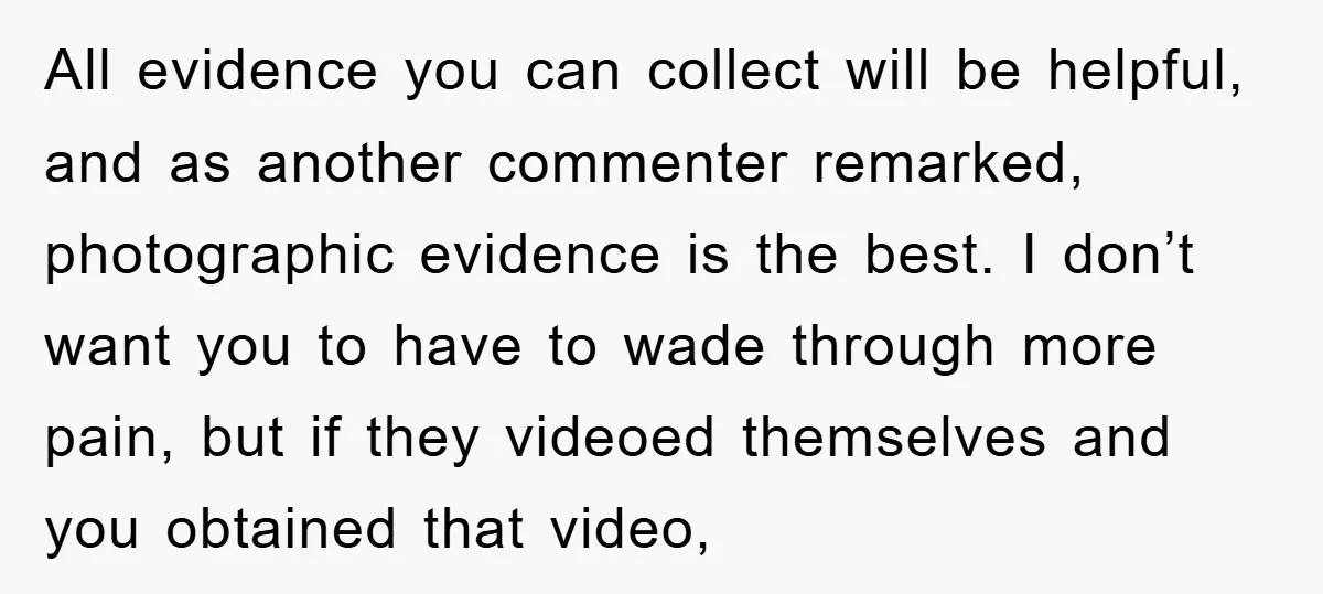 All evidence you can collect will be helpful, and as another commenter remarked, photographic evidence is the best. I don’t want you to have to wade through more pain, but...