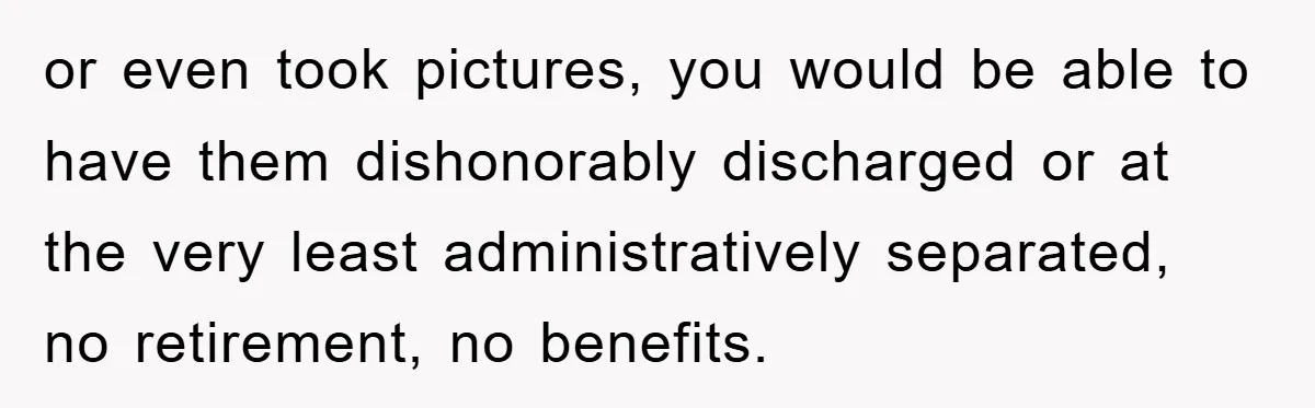 or even took pictures, you would be able to have them dishonorably discharged or at the very least administratively separated, no retirement, no benefits.