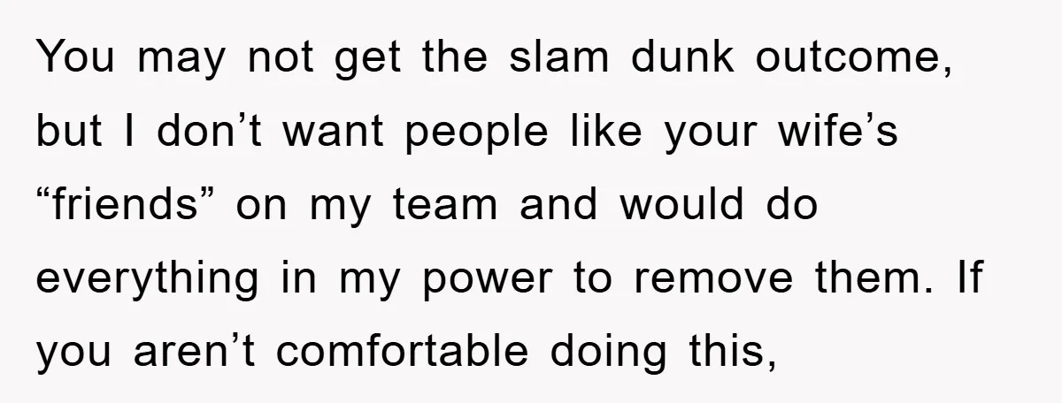 You may not get the slam dunk outcome, but I don’t want people like your wife’s “friends” on my team and would do everything in my power to remove them....