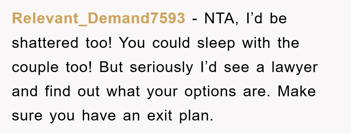 Relevant_Demand7593 − NTA, I’d be shattered too! You could sleep with the couple too! But seriously I’d see a lawyer and find out what your options are. Make sure you...