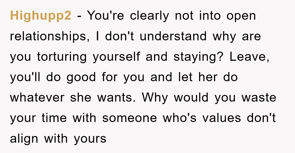 Highupp2 − You're clearly not into open relationships, I don't understand why are you torturing yourself and staying? Leave, you'll do good for you and let her do whatever she...