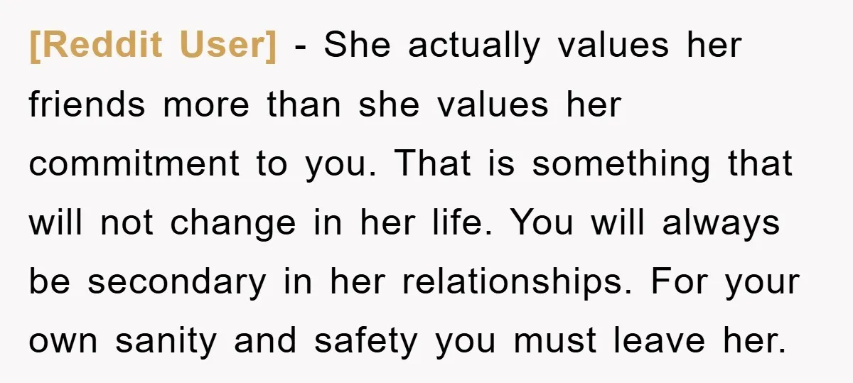 [Reddit User] − She actually values her friends more than she values her commitment to you. That is something that will not change in her life. You will always be...