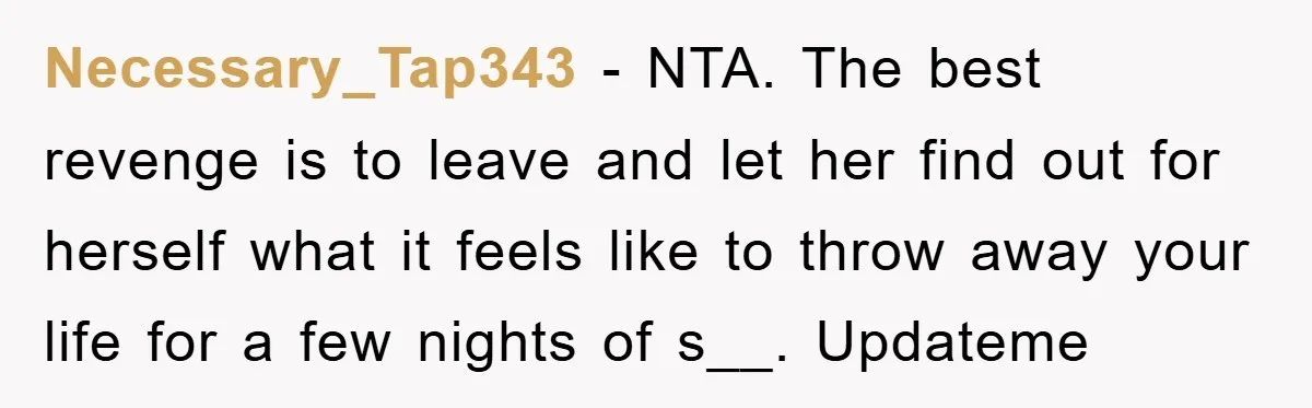 Necessary_Tap343 − NTA. The best revenge is to leave and let her find out for herself what it feels like to throw away your life for a few nights of...