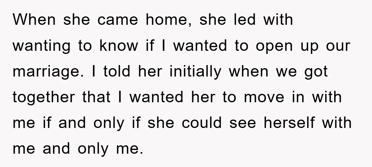 When she came home, she led with wanting to know if I wanted to open up our marriage. I told her initially when we got together that I wanted her...