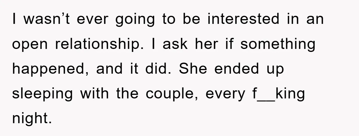 I wasn’t ever going to be interested in an open relationship. I ask her if something happened, and it did. She ended up sleeping with the couple, every f__king night.