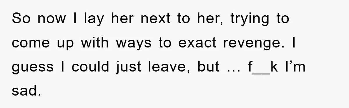 So now I lay her next to her, trying to come up with ways to exact revenge. I guess I could just leave, but … f__k I’m sad.