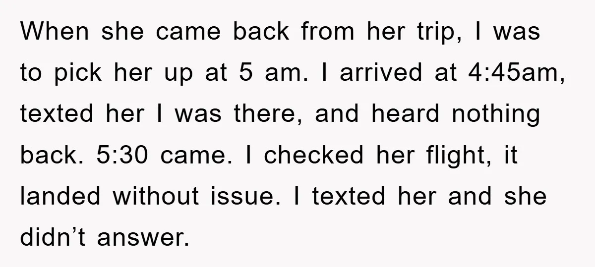 When she came back from her trip, I was to pick her up at 5 am. I arrived at 4:45am, texted her I was there, and heard nothing back. 5:30...