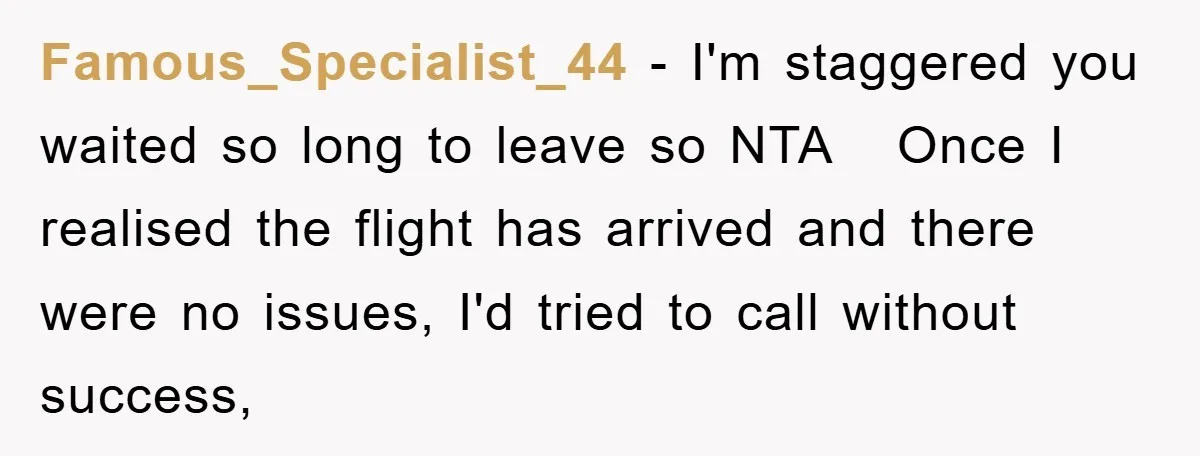 Famous_Specialist_44 − I'm staggered you waited so long to leave so NTA   Once I realised the flight has arrived and there were no issues, I'd tried to call without success,