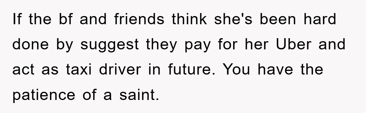 If the bf and friends think she's been hard done by suggest they pay for her Uber and act as taxi driver in future. You have the patience of a...