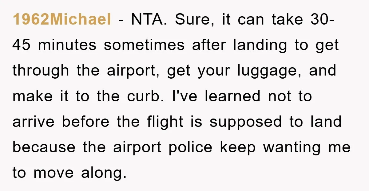 1962Michael − NTA. Sure, it can take 30-45 minutes sometimes after landing to get through the airport, get your luggage, and make it to the curb. I've learned not to...