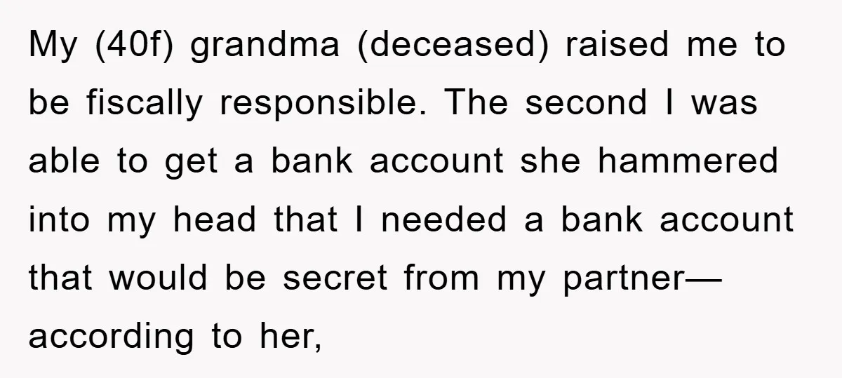 My (40f) grandma (deceased) raised me to be fiscally responsible. The second I was able to get a bank account she hammered into my head that I needed a bank...