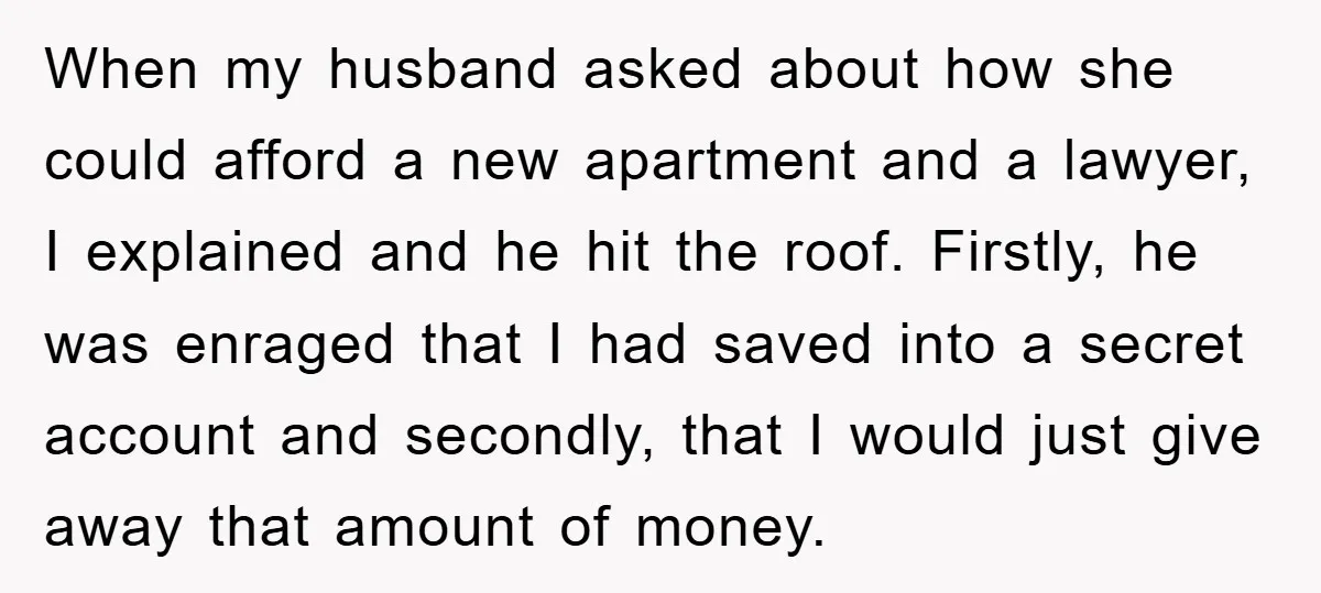 When my husband asked about how she could afford a new apartment and a lawyer, I explained and he hit the roof. Firstly, he was enraged that I had saved...