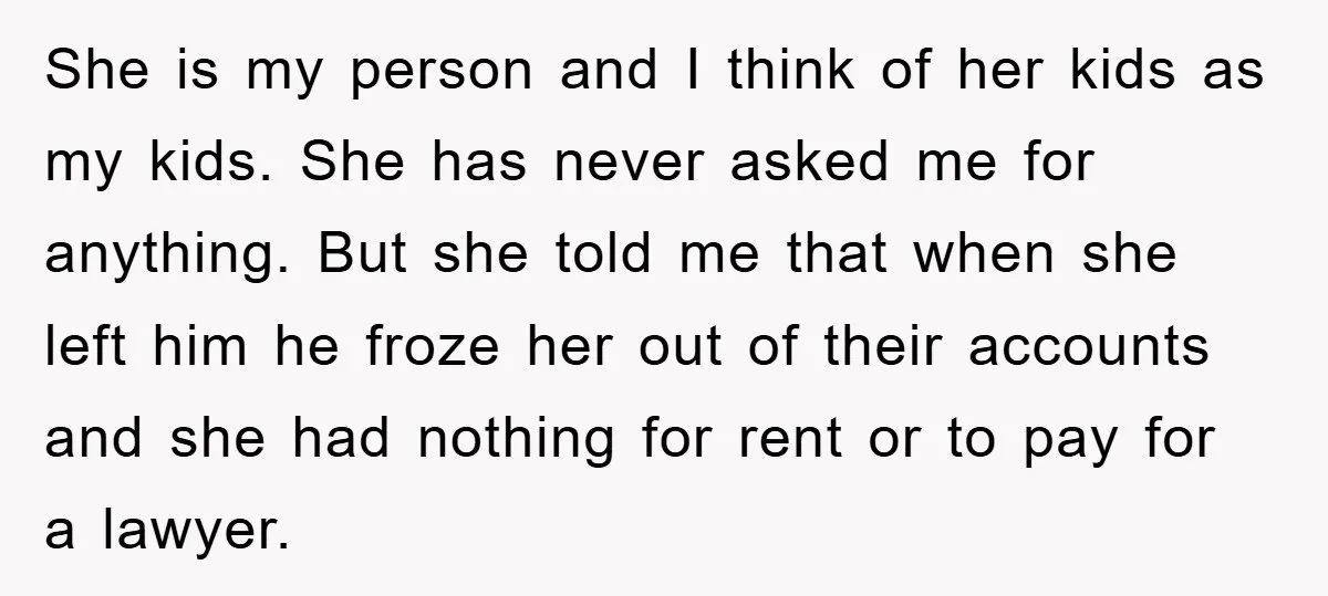 She is my person and I think of her kids as my kids. She has never asked me for anything. But she told me that when she left him he...